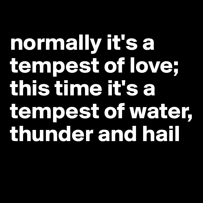 
normally it's a tempest of love; this time it's a tempest of water, thunder and hail
