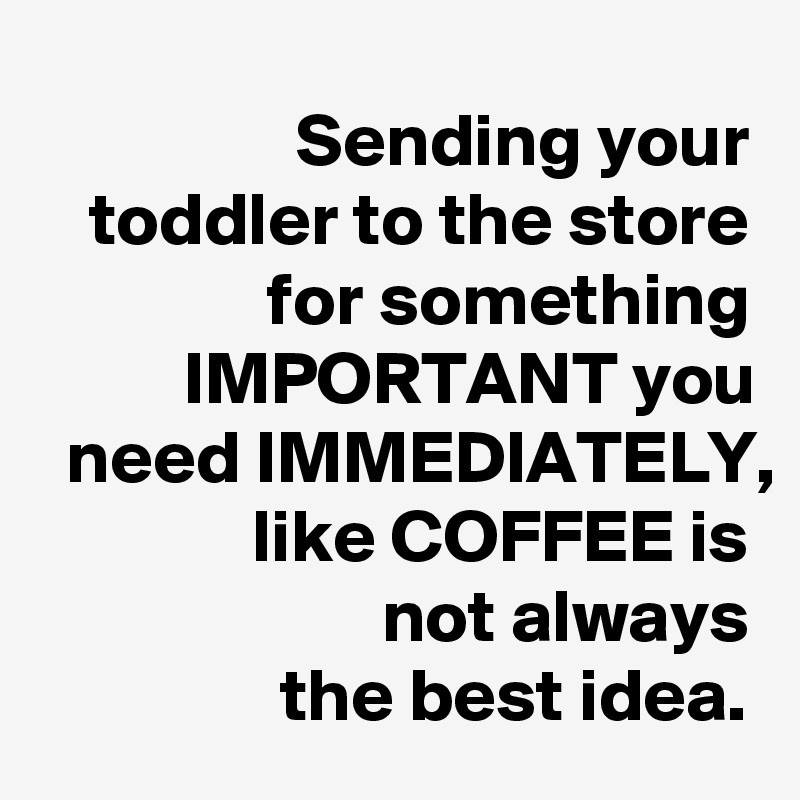 Sending your toddler to the store for something IMPORTANT you need IMMEDIATELY, like COFFEE is
not always
the best idea.