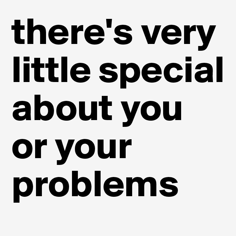 there's very little special about you or your problems