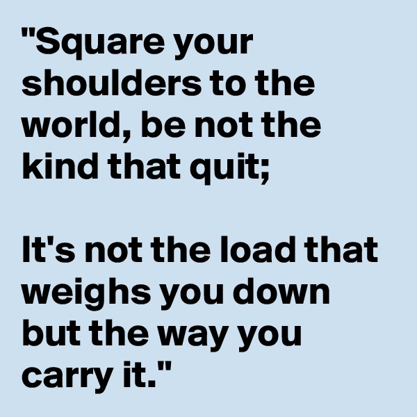 "Square your shoulders to the world, be not the kind that quit; 

It's not the load that weighs you down but the way you carry it."