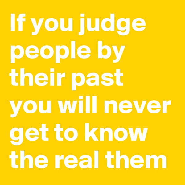 If you judge people by their past you will never get to know the real them