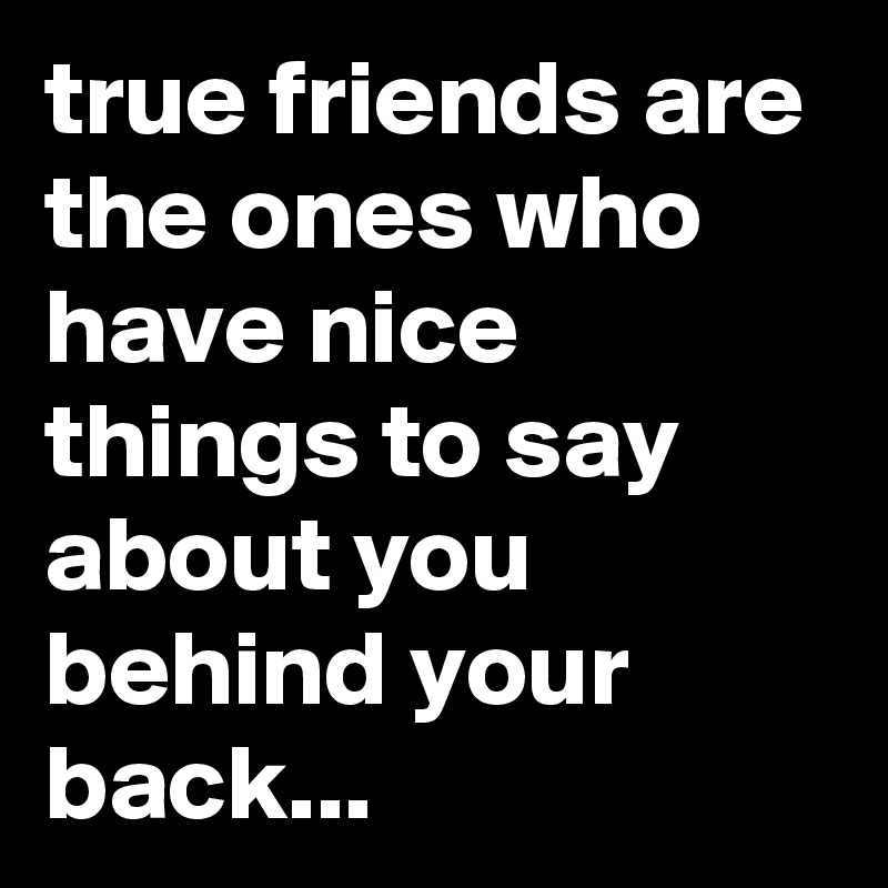 true friends are the ones who have nice things to say about you behind your back...