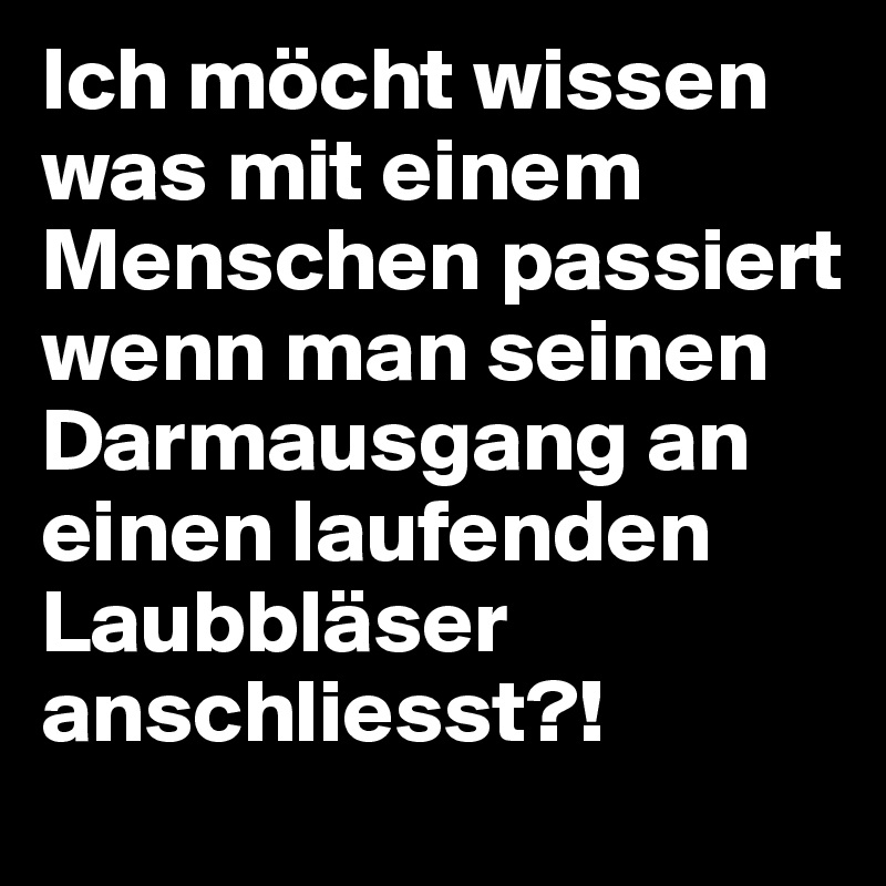 Ich möcht wissen was mit einem Menschen passiert wenn man seinen Darmausgang an einen laufenden Laubbläser anschliesst?! 