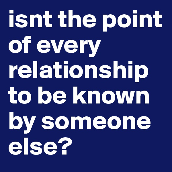 isnt the point of every relationship  to be known by someone else?