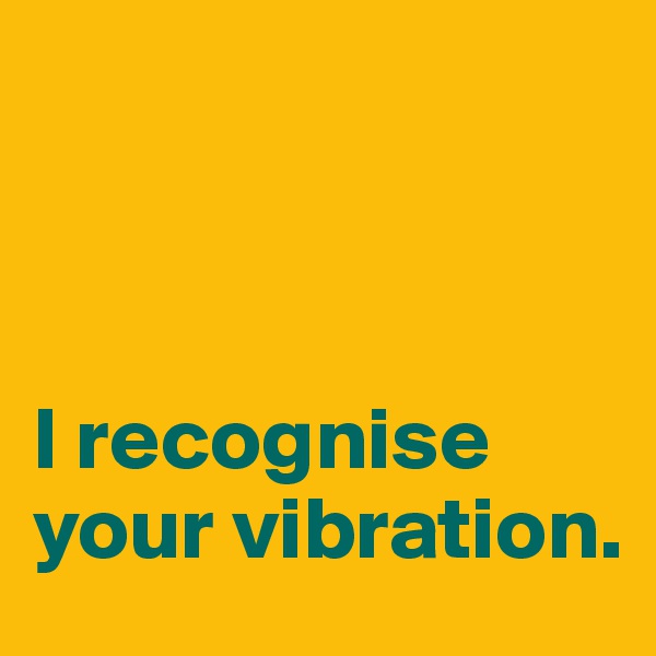 



I recognise your vibration.