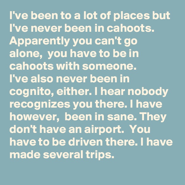 I've been to a lot of places but I've never been in cahoots. 
Apparently you can't go alone,  you have to be in cahoots with someone. 
I've also never been in cognito, either. I hear nobody recognizes you there. I have however,  been in sane. They don't have an airport.  You have to be driven there. I have made several trips.      
