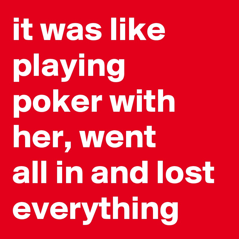it was like playing poker with her, went      all in and lost everything