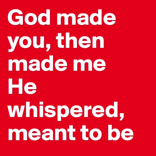 God made you, then made me
He whispered, meant to be