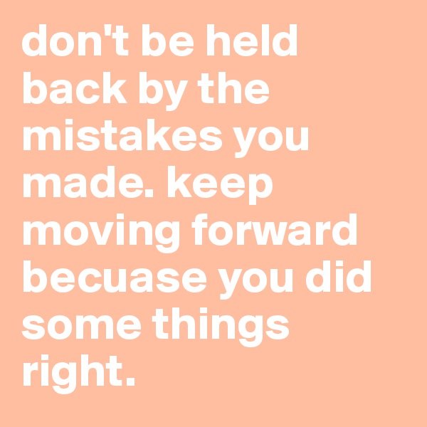 don't be held back by the mistakes you made. keep moving forward becuase you did some things right.