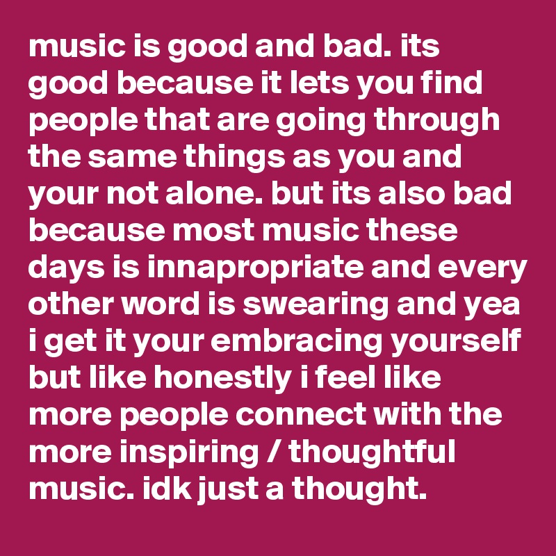 music is good and bad. its good because it lets you find people that are going through the same things as you and your not alone. but its also bad because most music these days is innapropriate and every other word is swearing and yea i get it your embracing yourself but like honestly i feel like more people connect with the more inspiring / thoughtful music. idk just a thought.