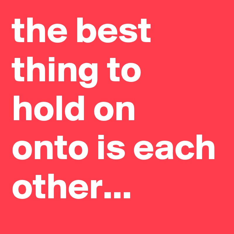 the best thing to hold on onto is each other... 