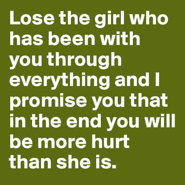 Lose the girl who has been with you through everything and I promise you that in the end you will be more hurt than she is. 