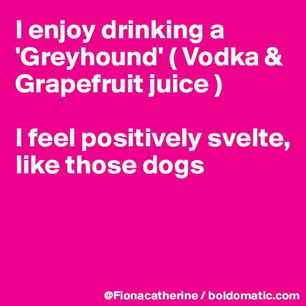 I enjoy drinking a 'Greyhound' ( Vodka & Grapefruit juice )

I feel positively svelte,
like those dogs



