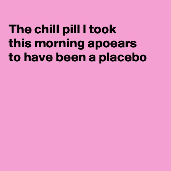 
The chill pill I took 
this morning apoears
to have been a placebo






