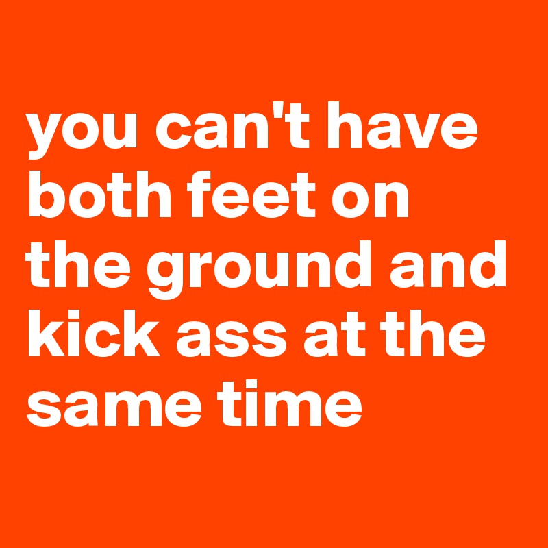 
you can't have both feet on the ground and kick ass at the same time
