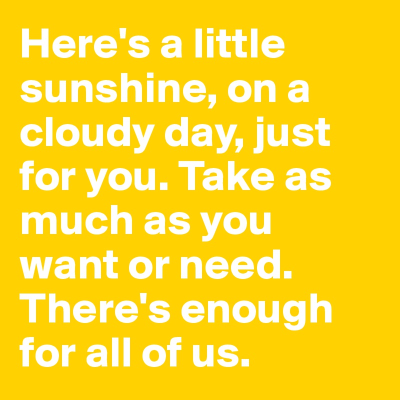 Here's a little sunshine, on a cloudy day, just for you. Take as much as you want or need. There's enough for all of us.