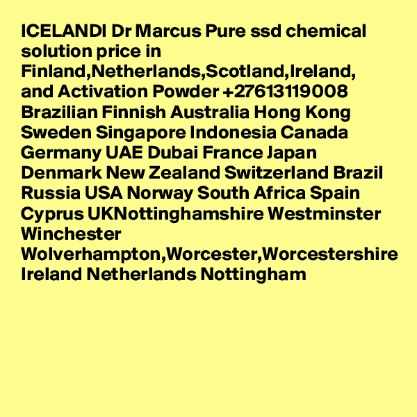 ICELANDI Dr Marcus Pure ssd chemical solution price in Finland,Netherlands,Scotland,Ireland, and Activation Powder +27613119008 Brazilian Finnish Australia Hong Kong Sweden Singapore Indonesia Canada Germany UAE Dubai France Japan Denmark New Zealand Switzerland Brazil Russia USA Norway South Africa Spain Cyprus UKNottinghamshire Westminster Winchester Wolverhampton,Worcester,Worcestershire Ireland Netherlands Nottingham