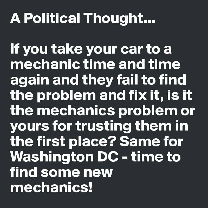 A Political Thought...

If you take your car to a mechanic time and time again and they fail to find the problem and fix it, is it the mechanics problem or yours for trusting them in the first place? Same for Washington DC - time to find some new mechanics!