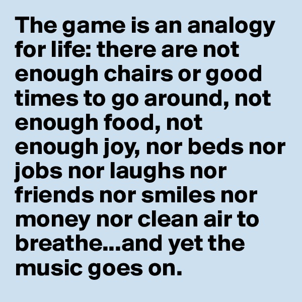 The game is an analogy for life: there are not enough chairs or good times to go around, not enough food, not enough joy, nor beds nor jobs nor laughs nor friends nor smiles nor money nor clean air to breathe...and yet the music goes on.