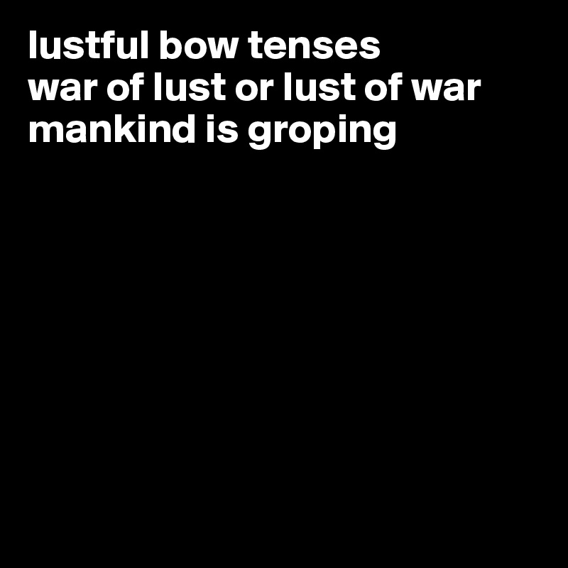 lustful bow tenses  
war of lust or lust of war
mankind is groping 








