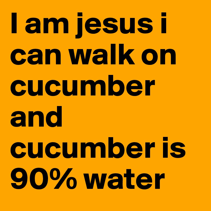 I am jesus i can walk on cucumber and cucumber is 90% water