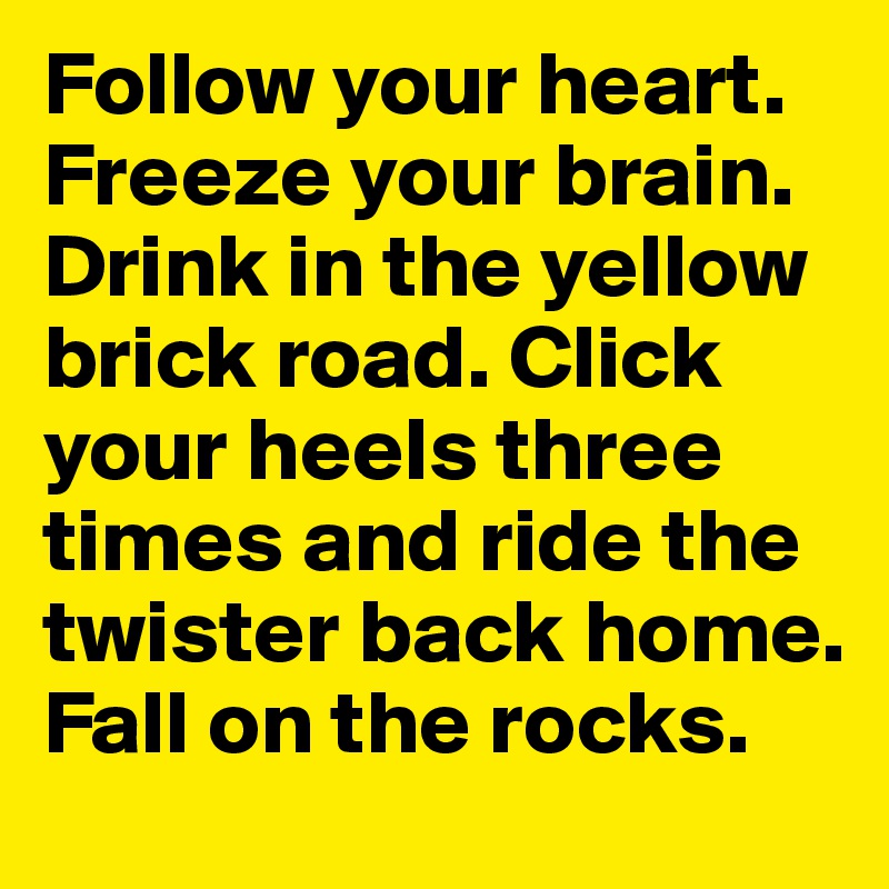 Follow your heart. Freeze your brain. Drink in the yellow brick road. Click your heels three times and ride the twister back home. Fall on the rocks. 