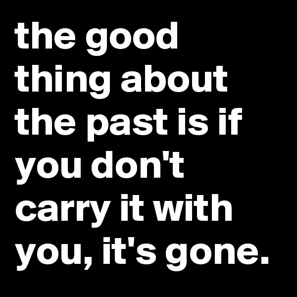 the good thing about the past is if you don't carry it with you, it's gone.