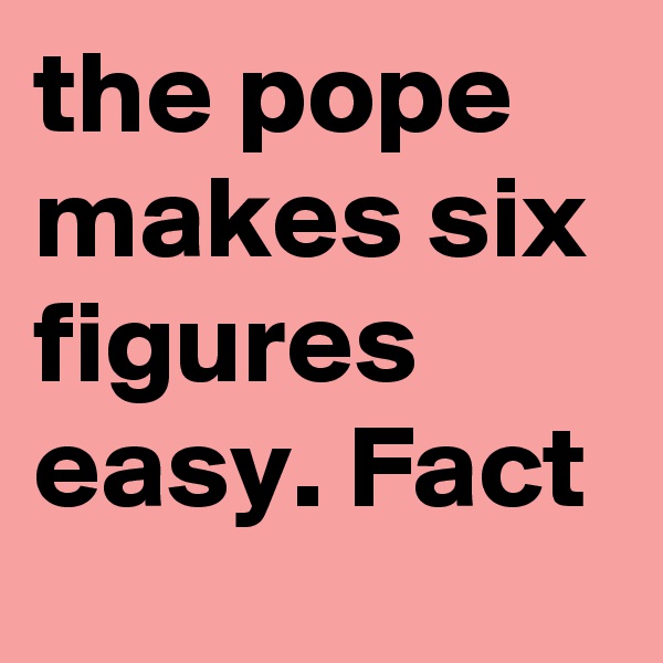 the pope makes six figures easy. Fact