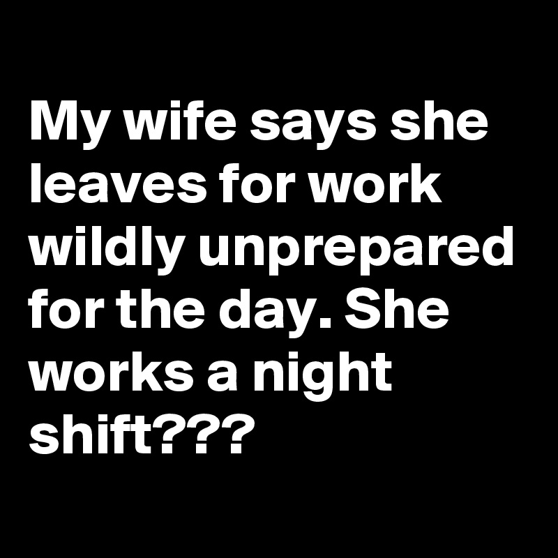 
My wife says she leaves for work wildly unprepared for the day. She works a night shift???