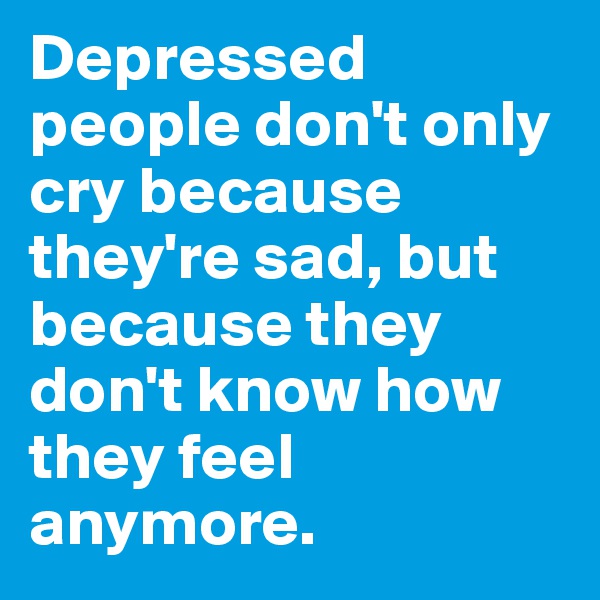 Depressed people don't only cry because they're sad, but because they don't know how they feel anymore.