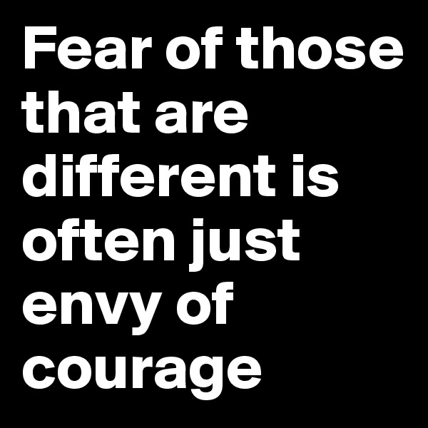Fear of those that are different is often just envy of courage