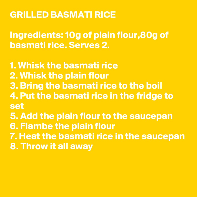 GRILLED BASMATI RICE

Ingredients: 10g of plain flour,80g of basmati rice. Serves 2.

1. Whisk the basmati rice
2. Whisk the plain flour
3. Bring the basmati rice to the boil
4. Put the basmati rice in the fridge to set
5. Add the plain flour to the saucepan
6. Flambe the plain flour
7. Heat the basmati rice in the saucepan
8. Throw it all away