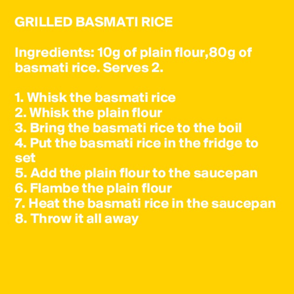 GRILLED BASMATI RICE

Ingredients: 10g of plain flour,80g of basmati rice. Serves 2.

1. Whisk the basmati rice
2. Whisk the plain flour
3. Bring the basmati rice to the boil
4. Put the basmati rice in the fridge to set
5. Add the plain flour to the saucepan
6. Flambe the plain flour
7. Heat the basmati rice in the saucepan
8. Throw it all away