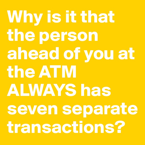 Why is it that the person ahead of you at the ATM ALWAYS has seven separate transactions?