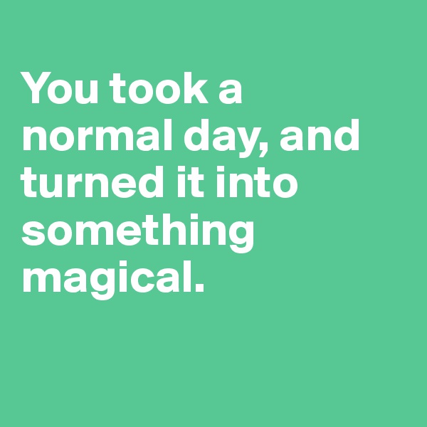 
You took a normal day, and turned it into something magical.

