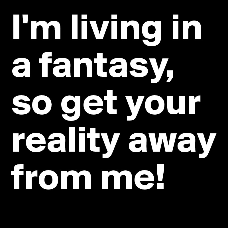 I'm living in a fantasy, so get your reality away from me!