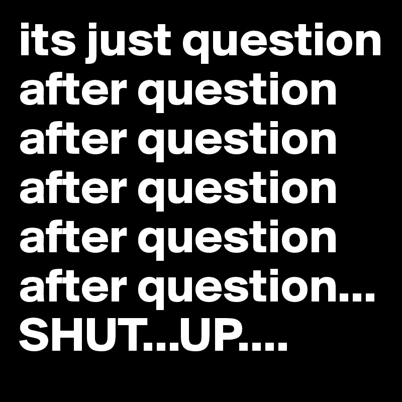 its just question after question after question after question after question after question... SHUT...UP.... 