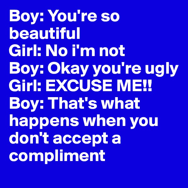 Boy: You're so beautiful
Girl: No i'm not
Boy: Okay you're ugly
Girl: EXCUSE ME!!
Boy: That's what happens when you don't accept a compliment
