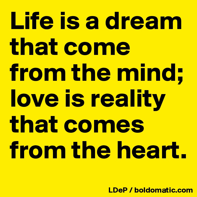 Life is a dream that come from the mind; love is reality that comes from the heart. 
