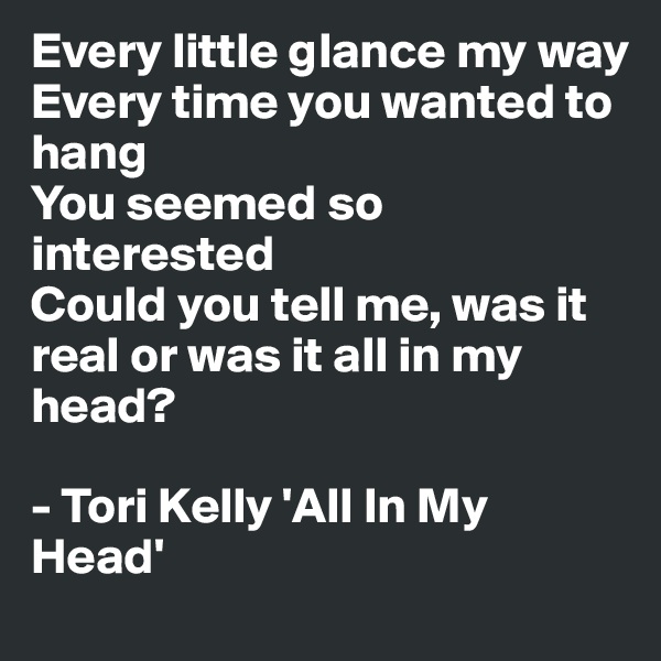 Every little glance my way
Every time you wanted to hang
You seemed so interested
Could you tell me, was it real or was it all in my head?

- Tori Kelly 'All In My Head'