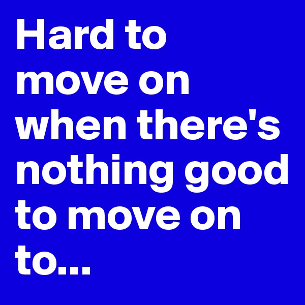 Hard to move on when there's nothing good to move on to...