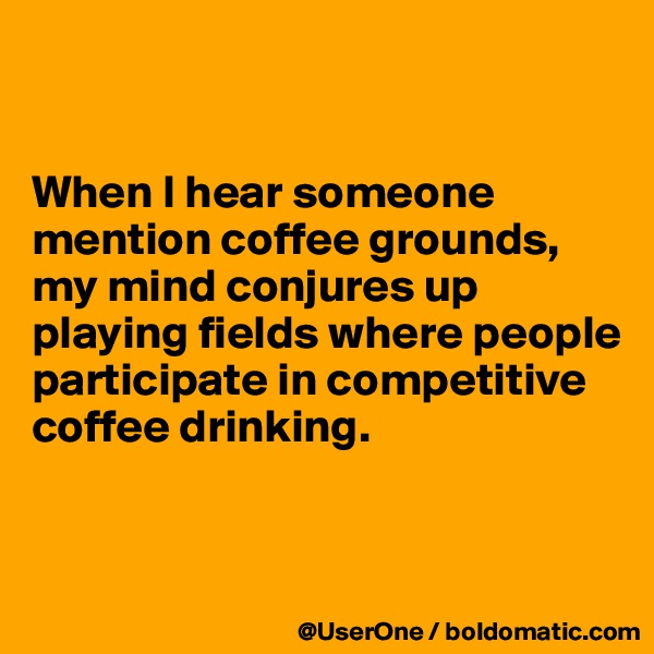 


When I hear someone mention coffee grounds, my mind conjures up playing fields where people participate in competitive coffee drinking.


