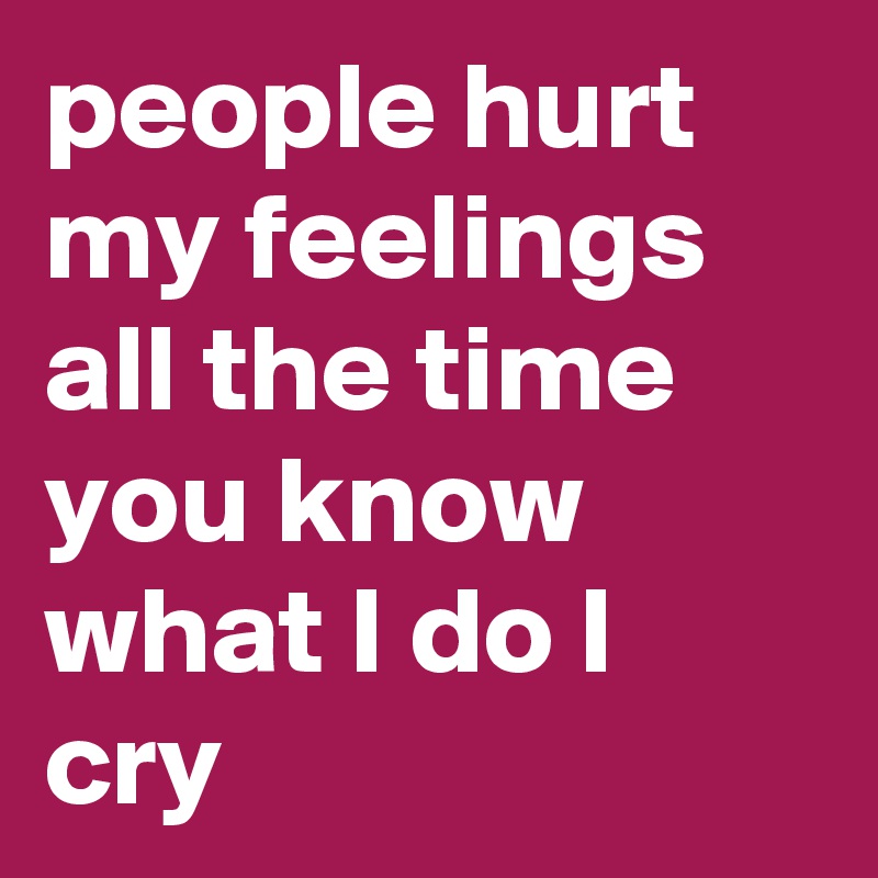 people hurt my feelings all the time you know what I do I cry