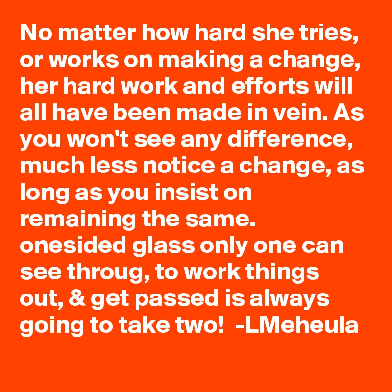 No matter how hard she tries, or works on making a change, her hard work and efforts will all have been made in vein. As you won't see any difference, much less notice a change, as long as you insist on remaining the same. 
onesided glass only one can see throug, to work things out, & get passed is always going to take two!  -LMeheula 