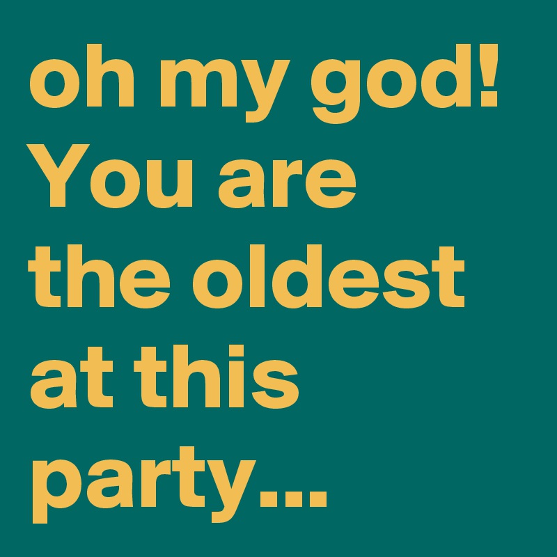 oh my god!
You are the oldest at this party...