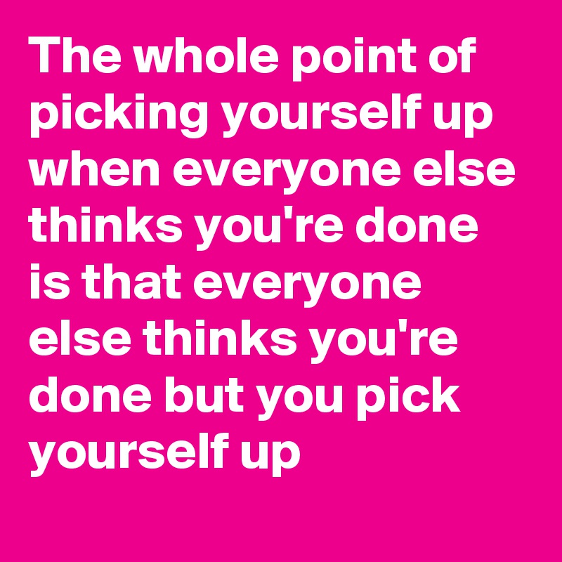 The whole point of picking yourself up when everyone else thinks you're done is that everyone else thinks you're done but you pick yourself up