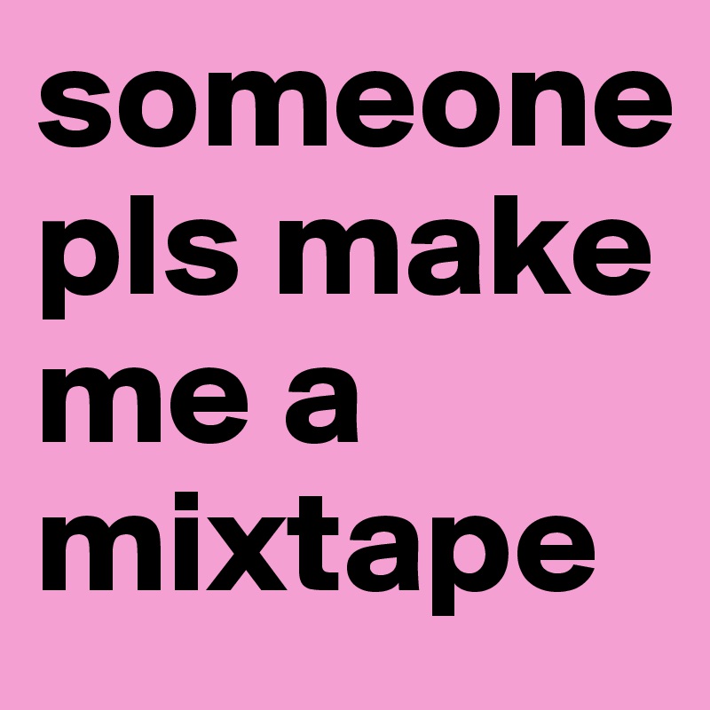 someone pls make me a mixtape