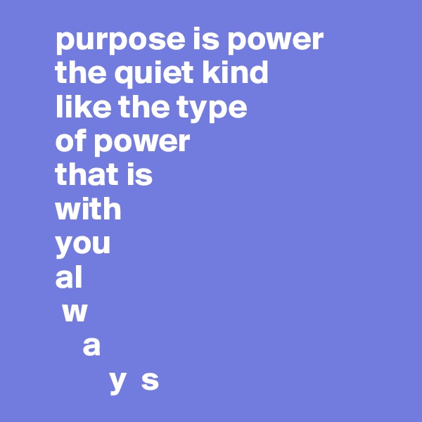     purpose is power
     the quiet kind
     like the type
     of power
     that is
     with
     you
     al
      w
         a  
             y  s