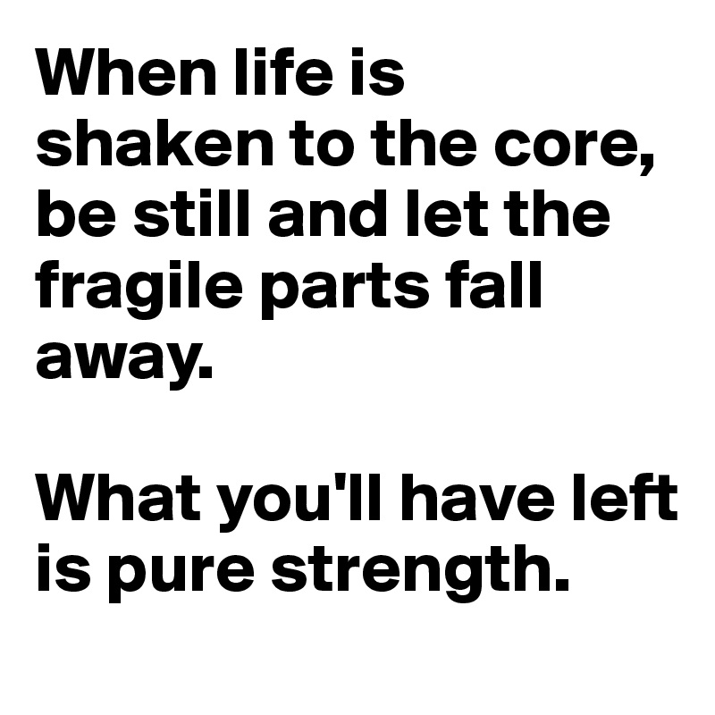 When life is 
shaken to the core, be still and let the fragile parts fall away. 

What you'll have left is pure strength.