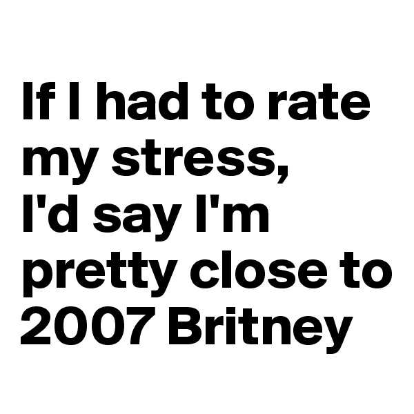 
If I had to rate my stress, 
I'd say I'm pretty close to 2007 Britney 